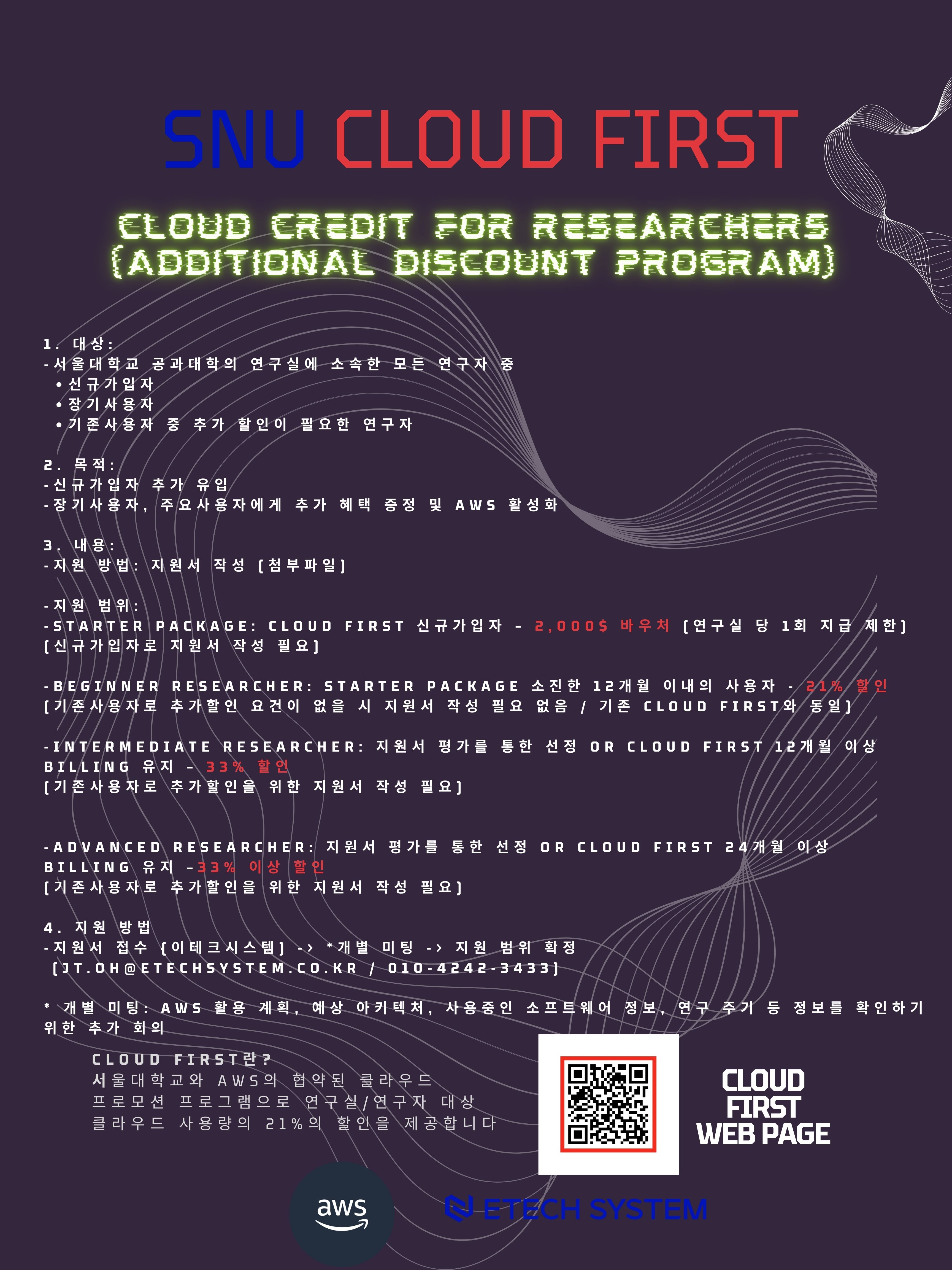 SNU CLOUD FIRST Cloud Credit for Researchers(Additional Discount Program)   1. 대상  : 서울대학교 공과대학의 연구실에 소속한 모든 연구자 중 - 신규가입자   - 장기사용자   - 기존사용자 중 추가 할인이 필요한 연구자    2. 목적  - 신규가입자 추가 유입   - 장기사용자, 주요사용자에게 추가 혜택 증정 및 AWS 활성화    3. 내용  - 지원 방법: 지원서 작성 (첨부파일)   - 지원 범위:     - STARTER PACKAGE: CLOUD FIRST 신규가입자 – 2,000$ 바우처 (연구실 당 1회 지급 제한)       (신규가입자로 지원서 작성 필요)     - BEGINNER RESEARCHER: STARTER PACKAGE 소진한 12개월 이내의 사용자 - 21% 할인       (기존사용자로 추가할인 요건이 없을 시 지원서 작성 필요 없음 / 기존 CLOUD FIRST와 동일)    - INTERMEDIATE RESEARCHER: 지원서 평가를 통한 선정 OR CLOUD FIRST 12개월 이상 BILLING 유지 – 33% 할인       (기존사용자로 추가할인을 위한 지원서 작성 필요)    - ADVANCED RESEARCHER: 지원서 평가를 통한 선정 OR CLOUD FIRST 24개월 이상 BILLING 유지 –33% 이상 할인       (기존사용자로 추가할인을 위한 지원서 작성 필요)    4. 지원방법  -  지원서 접수 {이테크시스템) - *개별 미팅 - 지원 범위 확정 (JT.OH@ETECHSYSTEM.CO.KR / 010-4242-3433) *개별 미팅: AWS 활용 계획, 예상 아키텍처, 사용중인 소프트웨어 정보, 연구 주기 등 정보를 확인하기 위한 추가 회의 CLOUD FIRST란? 서울대학교와 AWS의 협약된 클라우드 프로모션 프로그램으로 연구실/연구자 대상 클라우드 사용량의 21%의 할인을 제공합니다. 