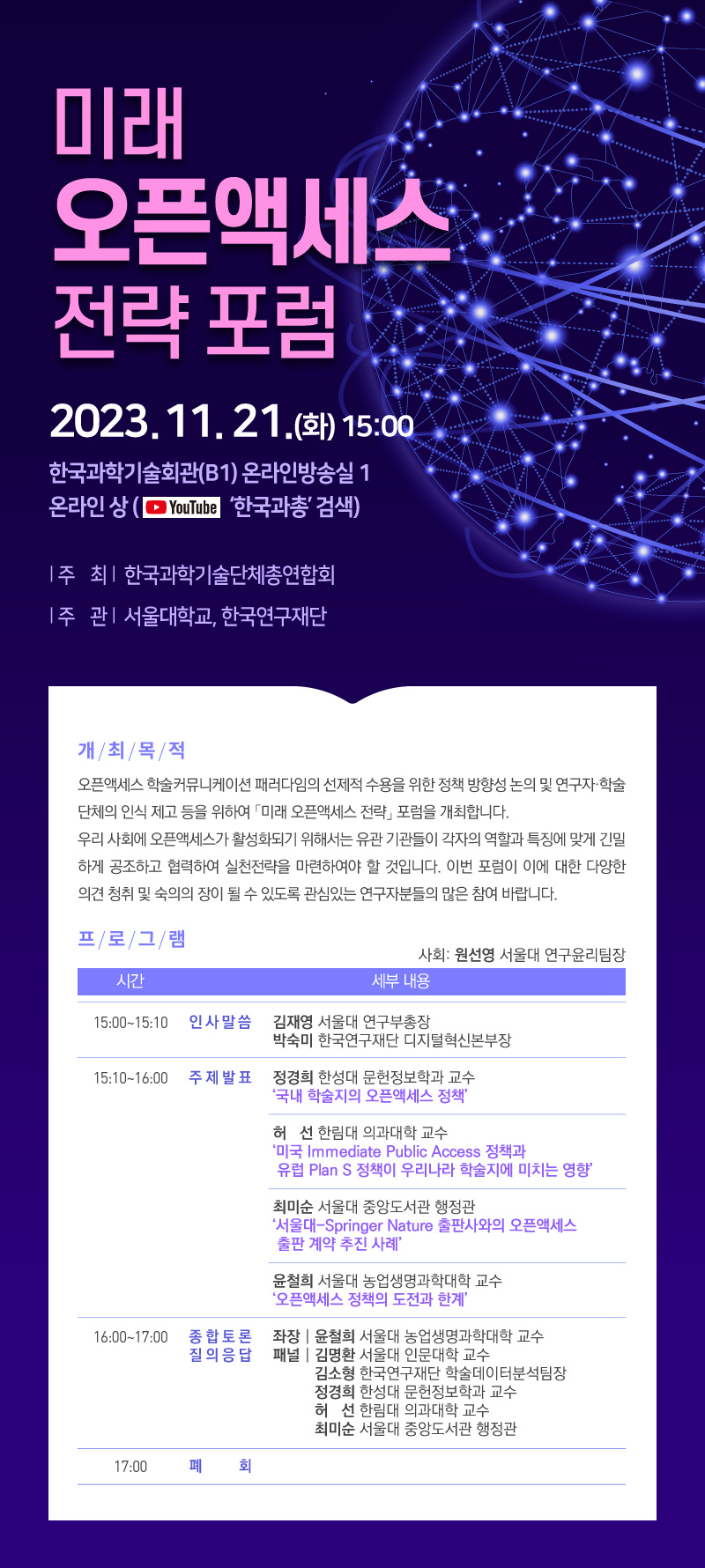  미래 오픈액세스 전략포럼 2023.11.21.(화) 15:00 한국과학기술회관(B1) 온라인방송실 1 온라인상(유튜브 '한국과총' 검색) 주 최 한국과학기술단체총연합회 주 관  서울대학교, 한국연구재단 개최목적 오픈액세스 학술커뮤니케이션 패러다임의 선제적 수용을 위한 정책 방향성 논의 및 연구자·학술 단체의 인식 제고 등을 위하여 「미래 오픈액세스 전략」 포럼을 개최합니다. 우리 사회에 오픈액세스가 활성화되기 위해서는 유관 기관들이 각자의 역할과 특징에 맞게 긴밀 하게 공조하고 협력하여 실천전략을 마련하여야 할 것입니다. 이번 포럼이 이에 대한 다양한 의견 청취 및 숙의의 장이 될 수 있도록 관심있는 연구자분들의 많은 참여 바랍니다. 프로그램  사회: 원선영 서울대 연구윤리팀장  시간 세부 내용 15:00-15:10 인사말씀 김재영 서울대 연구부총장 박숙미 한국연구재단 디지털혁신본부장 15:10~16:00 주제발표 정경희 한성대 문헌정보학과 교수 '국내 학술지의 오픈액세스 정책' 허선 한림대 의과대학 교수 '미국 Immediate Public Access 정책과 유럽 Plan S 정책이 우리나라 학술지에 미치는 영향' 최미순 서울대 중앙도서관 행정관 '서울대-Springer Nature 출판사와의 오픈액세스 출판 계약 추진 사례 윤철희 서울대 농업생명과학대학 교수 '오픈액세스 정책의 도전과 한계'  16:00~17:00 종합토론 질의응답 좌장윤철희 서울대 농업생명과학대학 교수  패널 김명환 서울대 인문대학 교수 김소형 한국연구재단 학술데이터분석팀장 정경희 한성대 문헌정보학과 교수 허선 한림대 의과대학 교수 최미순 서울대 중앙도서관 행정관 17:00 폐 회