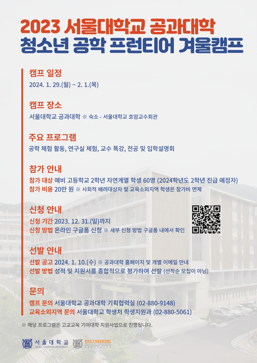 2023 서울대학교 공과대학 청소년 공학 프런티어 겨울캠프 캠프 일정 2024. 1. 29.(월) ~ 2. 1.(목) 캠프 장소 서울대학교 공과대학 ※숙소 - 서울대학교 호암교수회관 주요 프로그램 공학 체험 활동, 연구실 체험, 교수 특강, 전공 및 입학설명회 참가 안내 참가 대상 예비 고등학교 2학년 자연계열 학생 60명 (2024학년도 2학년 진급 예정자) 참가 비용 20만원 ※ 사회적 배려대상자 및 교육소외지역 학생은 참가비 면제 신청 안내 신청 기간 2023. 12. 31.(일)까지 신청 방법 온라인 구글폼 신청 세부 신청 방법 구글폼 내에서 확인 선발 안내 선발 공고 2024. 1. 10.(수) ※ 공과대학 홈페이지 및 개별 이메일 안내 선발 방법 성적 및 지원서를 종합적으로 평가하여 선발 (선착순 모집이 아님) 문의 캠프 문의 서울대학교 공과대학 기획협력실 (02-880-9148) 교육소외지역 문의 서울대학교 학생처 학생지원과 (02-880-5061) ※ 해당 프로그램은 고교교육 기여대학 지원사업으로 진행됩니다.
