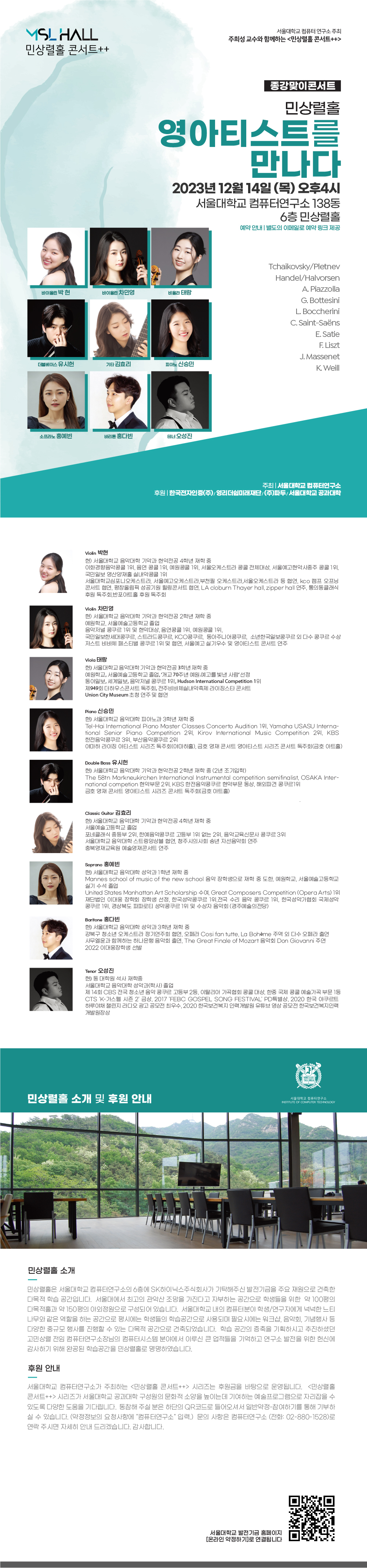 YSL HALL 민상렬홀 콘서트++ 서울대학교 컴퓨터연구소 주최 주희성 교수와 함께하는 <민상렬홀 콘서트++> 종강맞이콘서트 민상렬홀 영아티스트를 만나다 2023년 12월 14일 (목) 오후4시 서울대학교 컴퓨터연구소 138동 6층민상렬홀 예약안내 | 별도의 이메일로 예약 링크 제공 바이올린 박현 바이올린 차민영 비올라 태랑 더블베이스 유시헌 기타 김효리 피아노 신승민 소프라노 홍예빈 바리톤 홍다빈 테너 오성진 Tchaikovsky/Pletnev Handel/Halvorsen A. Piazzolla G. Bottesini L. Boccherini C.Saint-Saëns E. Satie F.Liszt J. Massenet K. Weill 주최 | 서울대학교 컴퓨터연구소 후원 | 한국전자인증(주)/영리더쉽미래재단/(주)파두/서울대학교 공과대학 Violin 박현 현) 서울대학교 음악대학 기악과 현악전공 4학년 재학 중 이화경향음악콩쿨 1위, 음연 콩쿨 1위, 예원콩쿨 1위, 서울오케스트라 콩쿨 전체대상, 서울예고현악사중주 콩쿨 1위, 국민일보 영산양재홀 실내악콩쿨 1위 서울대학교심포니오케스트라, 서울예고오케스트라,부천필 오케스트라,서울오케스트라 등 협연, kco 캠프 오프닝 콘서트 협연, 평창올림픽 성공기원 힐링콘서트 협연, LA cloburn Thayer hall, zipper hall 연주, 통의동클래식 후원 독주회,반포아트홀 후원 독주회 Violin 차민영 현) 서울대학교 음악대학 기악과 현악전공 2학년 재학 중 예원학교, 서울예술고등학교 졸업 음악저널 콩쿠르 1위 및 현악대상, 음연콩쿨 1위, 예원콩쿨 1위, 국민일보한세대콩쿠르, 스트라드콩쿠르, KCO콩쿠르, 동아주니어콩쿠르, 소년한국일보콩쿠르 외 다수 콩쿠르 수상 저스트 비바체 페스티벌 콩쿠르 1위 및 협연, 서울예고실기우수 및 영아티스트 콘서트 연주 Viola EH 현) 서울대학교 음악대학 기악과 현악전공 3학년 재학 중 예원학교, 서울예술고등학교 졸업, 개교 70주년 예원예고를 빛낸 사람 선정 동아일보, 세계일보, 음악저널 콩쿠르 1위, Hudson International Competition 1위 제949회 더 하우스콘서트 독주회, 전주비바체실내악축제 라이징스타 콘서트 Union City Museum 초청 연주 및 협연 Piano 신승민 현) 서울대학교 음악대학 피아노과 3학년 재학 중 Tel-Hai International Piano Master Classes Concerto Audition 191, Yamaha USASU Interna- tional Senior Piano Competition 291, Kirov International Music Competition 291, KBS 한전음악콩쿠르 3위, 부산음악콩쿠르 2위 야마하 라이징 아티스트 시리즈 독주회(야마하홀), 금호영재콘서트 영아티스트 시리즈 콘서트 독주회(금호아트홀) Double Bass 유시헌 현) 서울대학교 음악대학 기악과 현악전공 2학년 재학 중 (2년 조기입학) The 58tn Markneukirchen International Instrumental competition semifinalist, OSAKA Inter- national competion 현악부문 2위, KBS 한전음악콩쿠르 현악부문 동상, 해외파견 콩쿠르1위 금호영재콘서트 영아티스트 시리즈 콘서트 독주회(금호아트홀) Classic Guitar 김효리 현) 서울대학교 음악대학 기악과 현악전공 4학년 재학 중 서울예술고등학교 졸업 포네클래식 중등부 2위, 한예음악콩쿠르 고등부 1위 없는 2위, 음악교육신문사 콩쿠르 3위 서울대학교 음악대학 스트링앙상블 협연, 청주시의사회 송년 자선음악회 연주 충북영재교육원 예술영재콘서트 연주 Soprano 홍예빈 현) 서울대학교 음악대학 성악과 1학년 재학 중 Mannes school of music of the new school 음악 장학생으로 재학 중 도한, 예원학교, 서울예술고등학교 실기 수석 졸업 United States Manhattan Art Scholarship +04, Great Composers Competition (Opera Arts) 1o 재단법인 이대웅 장학회 장학생 선정, 한국성악콩쿠르 1위, 전국 수리 음악 콩쿠르 1위, 한국성악가협회 국제성악 콩쿠르 1위, 경상북도 파파로티 성악콩쿠르 1위 및 수상자 음악회 (경주예술의전당) Baritone 홍다빈 현) 서울대학교 음악대학 성악과 3학년 재학 중 강북구 청소년 오케스트라 정기연주회 협연, 오페라 Cosi fan tutte, La Bohème 주역 외 다수 오페라 출연 사무엘윤과 함께하는 하나은행 음악회 출연, The Great Finale of Mozart 음악회 Don Giovanni 주연 2022 이대웅장학생 선발 Tenor 오성진 현) 동 대학원 석사 재학중 서울대학교 음악대학 성악과(학사) 졸업 제14회 CBS 전국 청소년 음악 콩쿠르 고등부 2등, 이탈리아 가곡협회 콩쿨 대상, 한중 국제 콩쿨 예술가곡 부문 1등 CTS 'K-가스펠 시즌 2' 금상, 2017 'FEBC GOSPEL SONG FESTIVAL' PD 특별상, 2020 한국 야쿠르트 하루야채 챌린지 라디오 광고 공모전 최우수, 2020 한국보건복지인력개발원 유튜브 영상 공모전 한국보건복지인력 개발원장상 민상렬홀 소개 및 후원 안내 민상렬홀 소개 민상렬홀은 서울대학교 컴퓨터연구소의 6층에 SK하이닉스주식회사가 기탁해주신 발전기금을 주요 재원으로 건축한 다목적 학습 공간입니다. 서울대에서 최고의 관악산 조망을 가진다고 자부하는 공간으로 학생들을 위한 약 100평의 다목적홀과 약 150평의 야외정원으로 구성되어 있습니다. 서울대학교 내의 컴퓨터분야 학생/연구자에게 넉넉한 느티 나무와 같은 역할을 하는 공간으로 평시에는 학생들의 학습공간으로 사용되며 필요시에는 워크샵, 음악회, 기념행사 등 다양한 중규모 행사를 진행할 수 있는 다목적 공간으로 건축되었습니다. 학습 공간의 증축을 기획하시고 추진하셨던 고민상렬 전임 컴퓨터연구소장님의 컴퓨터시스템 분야에서 이루신 큰 업적들을 기억하고 연구소 발전을 위한 헌신에 감사하기 위해 완공된 학습공간을 민상렬홀로 명명하였습니다. 후원안내 서울대학교 컴퓨터연구소가 주최하는 <민상렬홀 콘서트> 시리즈는 후원금을 바탕으로 운영됩니다. <민상렬홀 콘서트> 시리즈가 서울대학교 공과대학 구성원의 문화적 소양을 높이는데 기여하는 예술프로그램으로 자리잡을 수 있도록 다양한 도움을 기다립니다. 동참해 주실 분은 하단의 QR코드로 들어오셔서 일반약정참여하기를 통해 기부하 실 수 있습니다. (약정정보의 요청사항에 "컴퓨터연구소" 입력) 문의 사항은 컴퓨터연구소 (전화: 02-880-1528)로 연락 주시면 자세히 안내 드리겠습니다. 감사합니다.