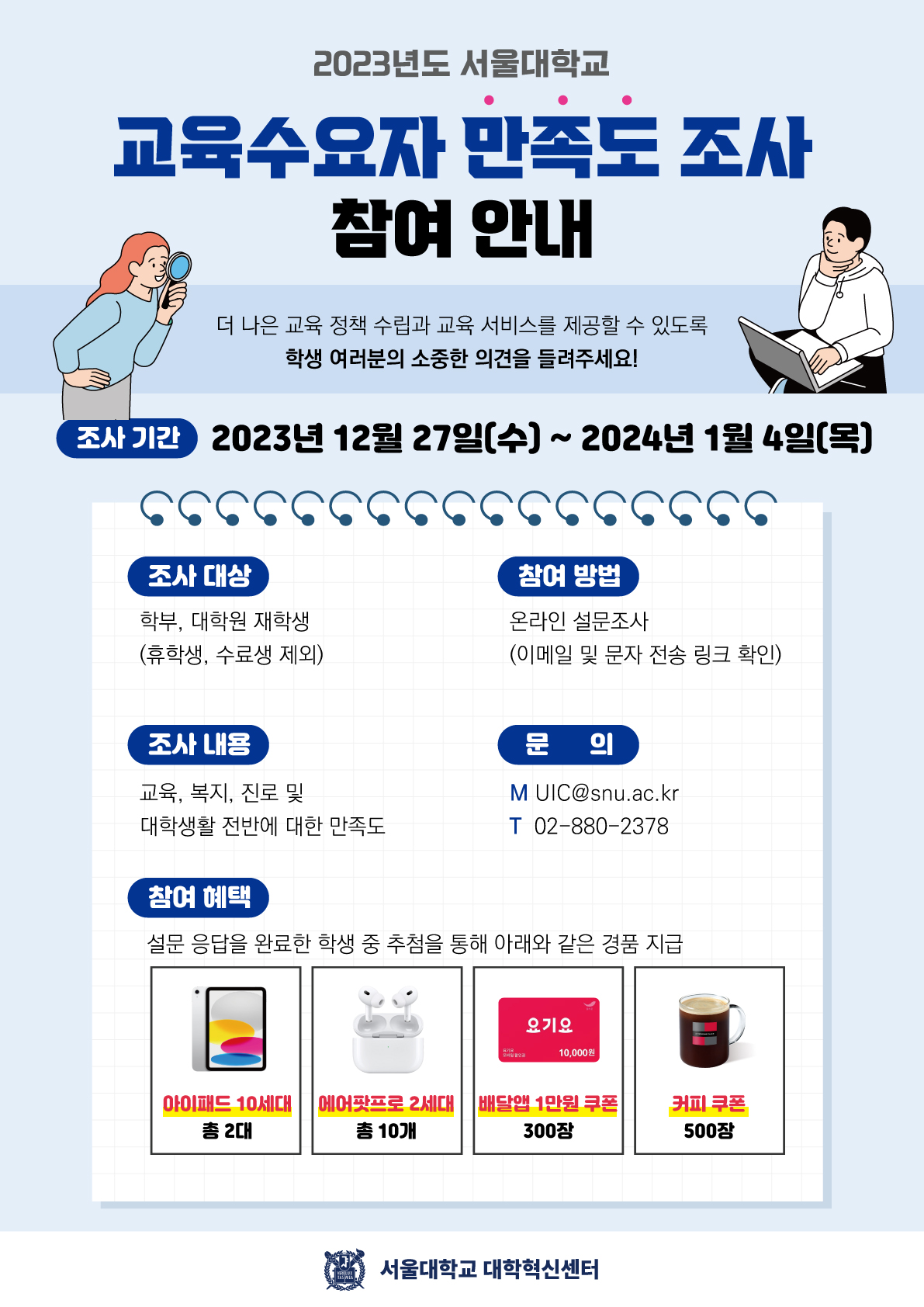 2023년도 서울대학교 교육수요자 만족도 조사 참여 안내 더 나은 교육 정책 수립과 교육 서비스를 제공할 수 있도록 학생 여러분의 소중한 의견을 들려주세요! 조사 기간 2023년 12월 27일(수) ~ 2024년 1월 4일(목) 조사 대상 학부, 대학원 재학생 (휴학생, 수료생 제외) 참여 방법 온라인 설문조사 (이메일 및 문자 전송 링크 확인) 조사 내용 교육, 복지, 진로 및 대학생활 전반에 대한 만족도 문의 M UIC@snu.ac.kr T02-880-2378 •참여 혜택 설문 응답을 완료한 학생 중 추첨을 통해 아래와 같은 경품 지급 아이패드 10세대 총 2대 에어팟프로 2세대 총 10개 배달앱 1만원쿠폰 300장 커피 쿠폰 500장