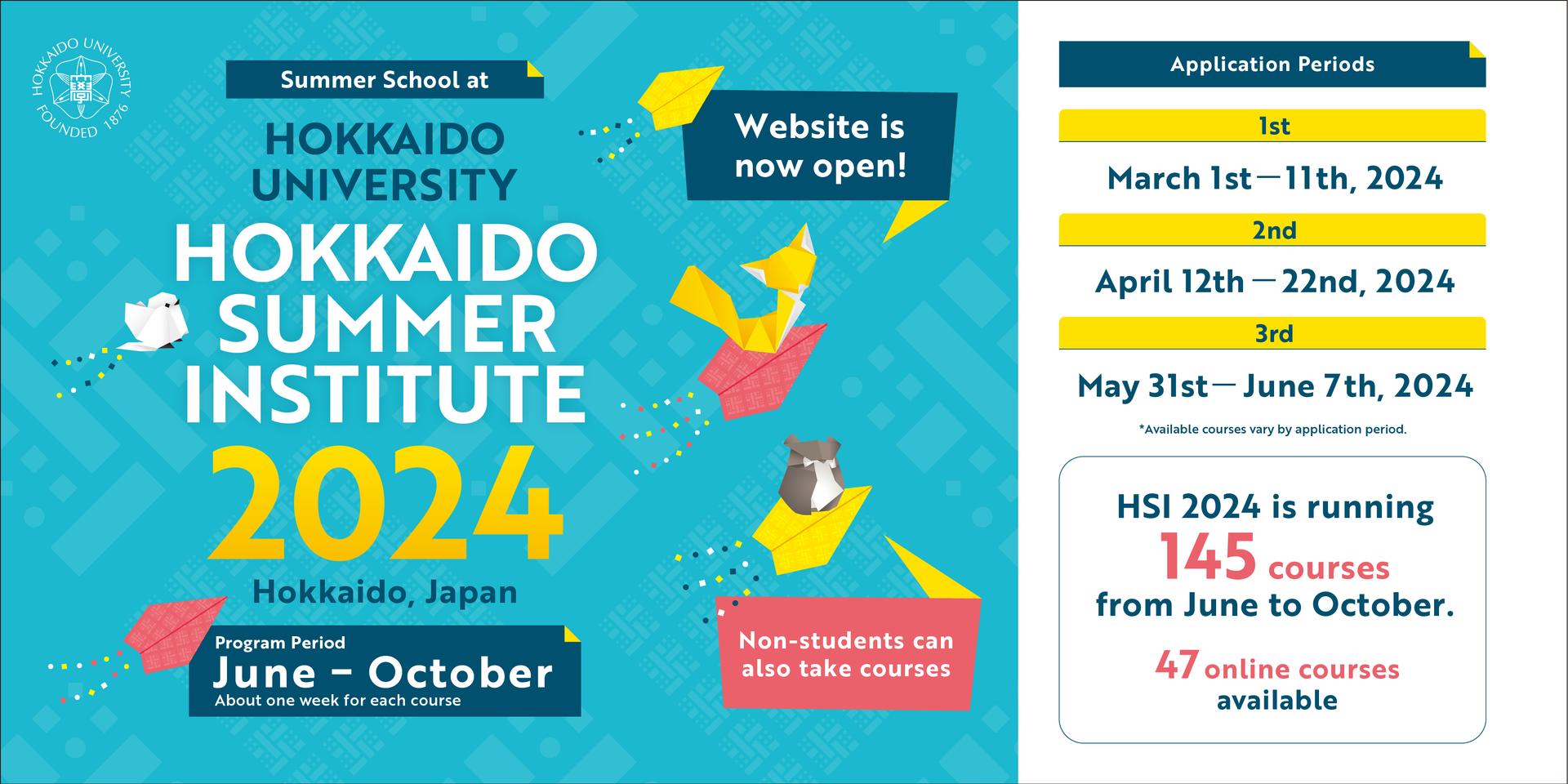 Summer School at Hokkaido University Hokkaido Summer Institute 2024 Hokkaido, Japan Program period June - October About one week for each course Website is now open! Non-students can also take courses Application Periods Ist March 1st - 11th, 2024 @nd April 12th - 22nd, 2024 3rd May 31st - June 7th, 2024 *Available courses very by application period. HSI 2024 is Running 145 courses from June to October. 47 online courses available