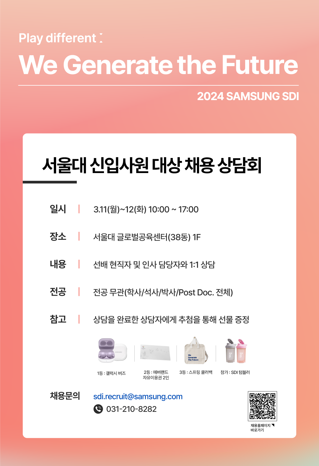 Play different: We Generate the Futre 2024 Samsung SDI 서울대 신입사원 대상 채용 상담회    - 일시: 2024. 3. 11.(월) ~ 3.12.(화) 10:00 ~ 17:00    - 장소: 서울대 글로벌공육센터 38동 1층    - 내용: 현직자 및 인사담당자와 1대1 상담    - 대상: 전공무관(학사, 석사, 박사, Post Doc. 전체)    - 참고 상담을 완료한 상담자에게 추첨을 통해 선물 증정 1등 : 갤럭시 버즈 2등 : 에버랜드 자유이용권 2인 3등 : 스프링 쿨러백 참가 : SDI 텀블러   - 채용 문의: sdi.recruit@samsung.com(031-210-8282)