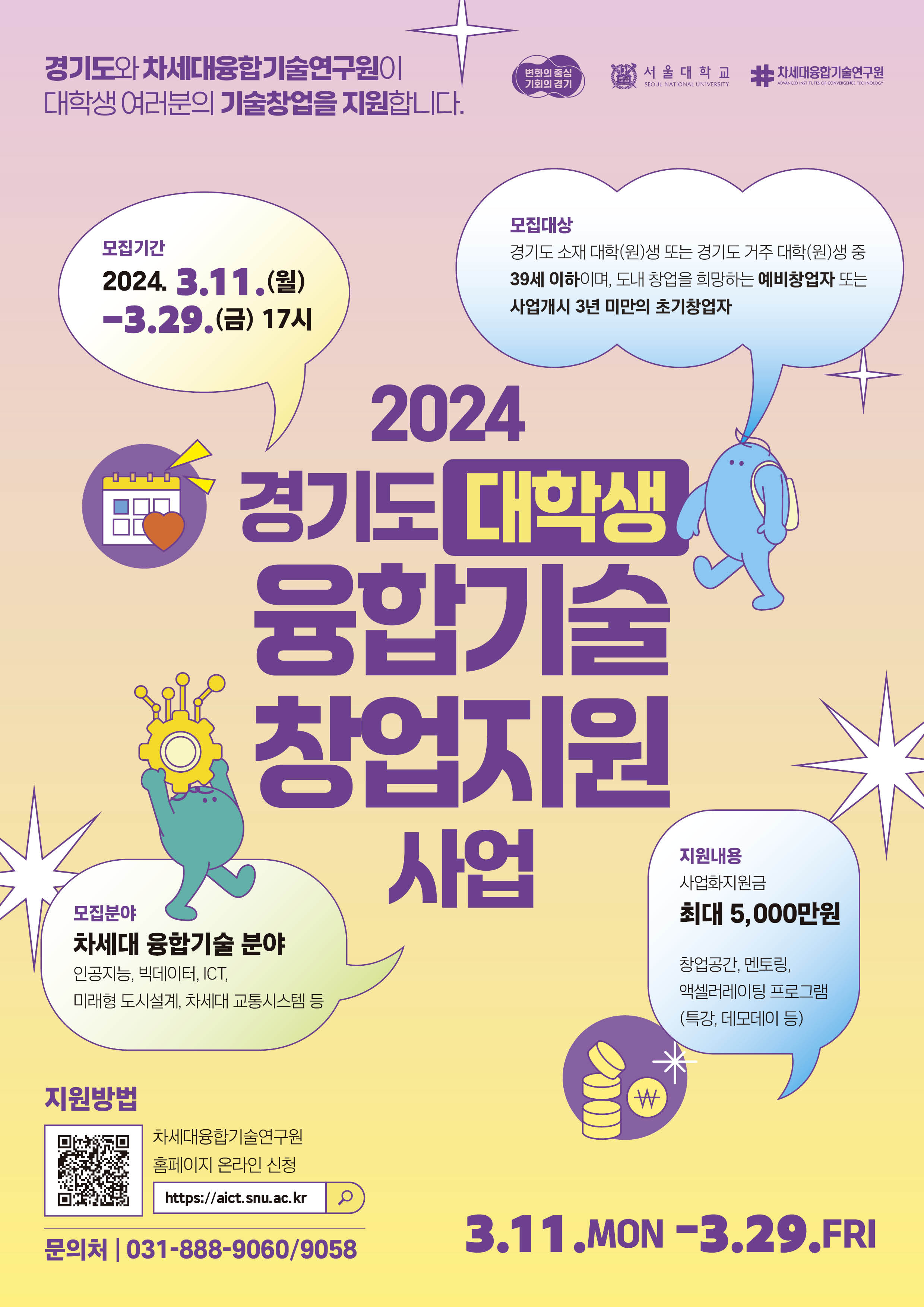  경기도와 차세대융합기술연구원이 대학생 여러분의 기술창업을 지원합니다.  2024 경기도 대학생 융합기술 창업지원사업 모집기간  2024. 3. 11.(월) ~ 3. 29.(금) 17시 모집대상 경기도 소재 대학(원)생 또는 경기도 거주 대학(원)생 중 39세 이하이며, 도내 창업을 희망하는 예비창업자 또는 사업개시 3년 미만의 초기창업자 모집분야 차세대 융합기술 분야 인공지능, 빅데이터, ICT, 미래형도시설계, 차세대 교통시스템 등 지원내용 사업화지원금 최대 5,000만원 창업공간, 멘토링, 액셀러레이팅 프로그램 (특강, 데모데이 등) 지원 방법 차세대융합기술연구원 홈페이지 온라인 신청 https://aict.snu.ac.kr 문의처 031-888-9060/9058 3.11.MON-3.29.FRI