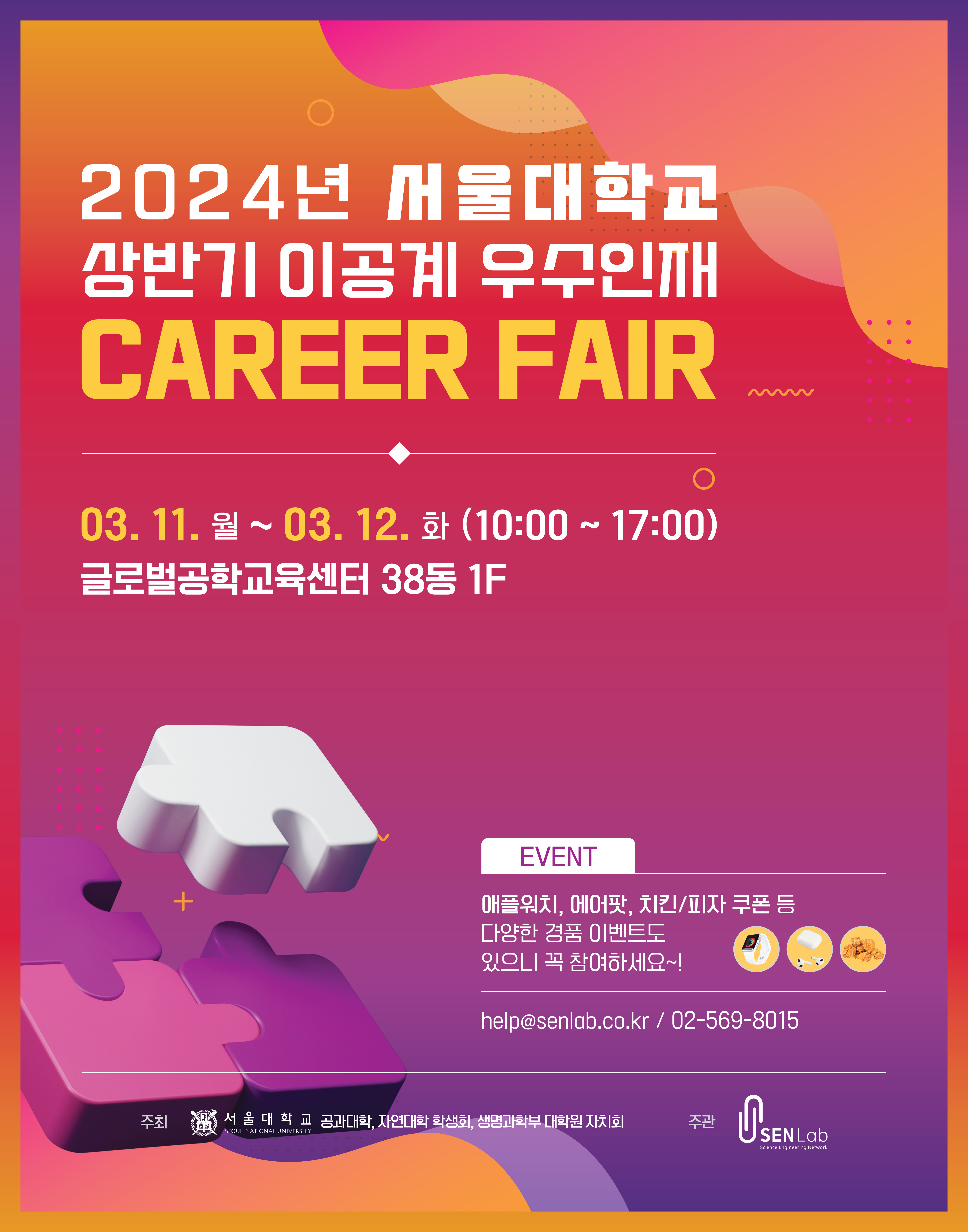 2024년 서울대학교 상반기 이공계 우수인재 CAREER FAIR  2024. 3. 11.월 ~ 3. 12.화 글로벌공학교육센터(38동) 1F EVENT 애플워치, 에어팟, 치킨/피자 쿠폰 등 다양한 경품 이벤트도 있으니 꼭 참여하세요~! help@senlab.co.kr 02-569-8015  주최 서울대학교 공과대학, 자연대 학생회, 생명과학부 대학원 자치회 주관 SENLab