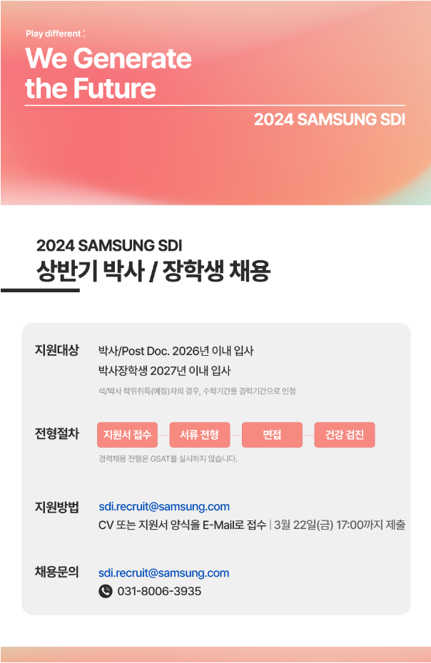 Play different: We Genrate the Future 2024 SAMSUNG SDI 2024 SAMSUNG SDI 상반기 박사 / 장학생 채용 지원대상 박사/Post Doc. 2026년 이내 입사 박사장학생 2027년 이내 입사 석/박사 학위취득(예정)자의 경우, 수학기간을 경력기간으로 인정 전형절차 지원서접수 -> 서류 전형 -> 면접 -> 건강 검진 경력채용 전형은 GSAT를 실시하지 않습니다. 지원방법 sdi.recruit@samsung.com CV 또는 지원서 양식을 E-Mail로 접수 | 3월 22일(금) 17:00까지 제출 채용문의 sdi.recruit@samsung.com PH 031-8006-3935